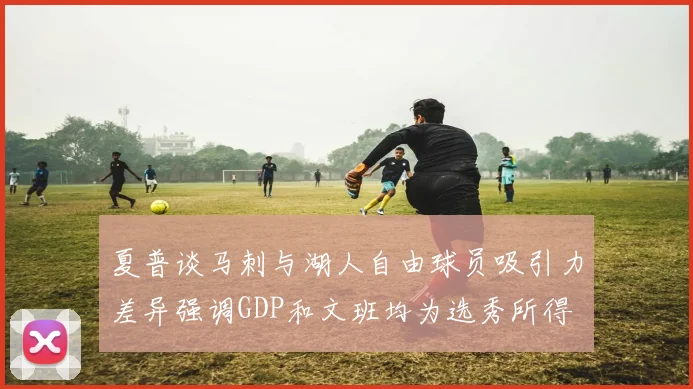 夏普谈马刺与湖人自由球员吸引力差异强调GDP和文班均为选秀所得