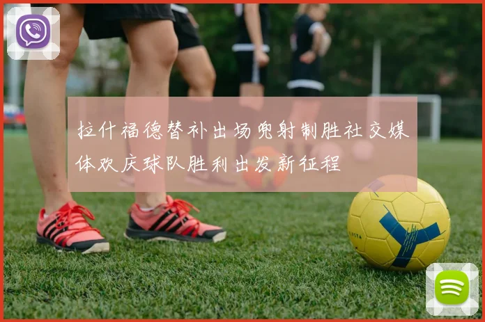 拉什福德替补出场兜射制胜社交媒体欢庆球队胜利出发新征程