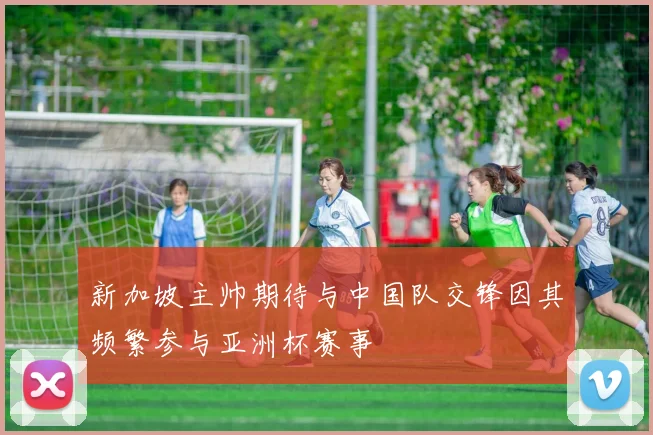 新加坡主帅期待与中国队交锋因其频繁参与亚洲杯赛事