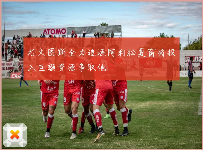 尤文图斯全力追逐阿利松夏窗将投入巨额资源争取他