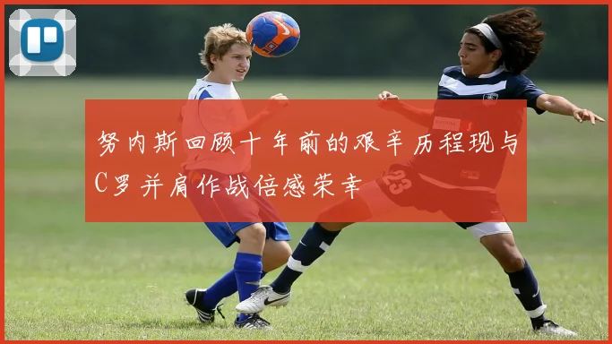 努内斯回顾十年前的艰辛历程现与C罗并肩作战倍感荣幸