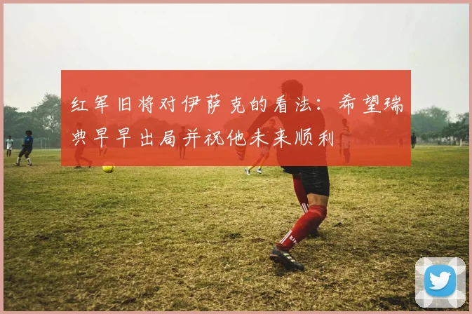 红军旧将对伊萨克的看法：希望瑞典早早出局并祝他未来顺利