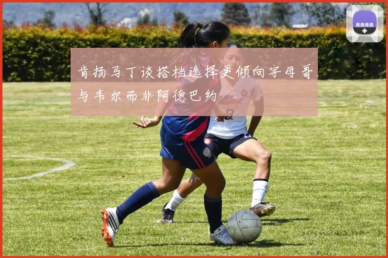 肯扬马丁谈搭档选择更倾向字母哥与韦尔而非阿德巴约