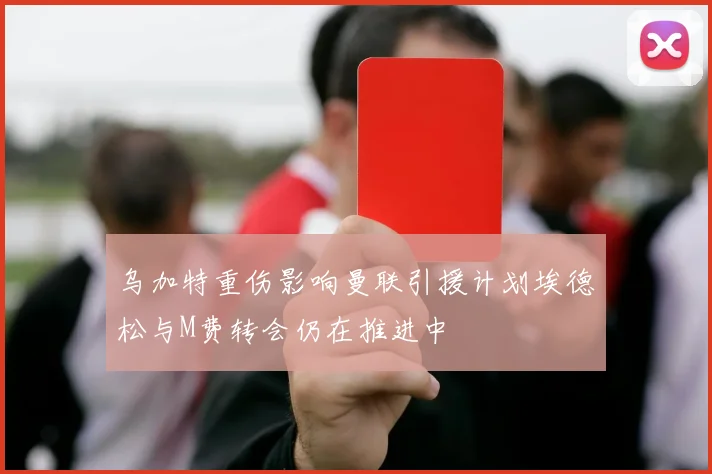乌加特重伤影响曼联引援计划埃德松与M费转会仍在推进中