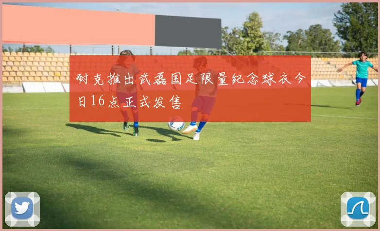 耐克推出武磊国足限量纪念球衣今日16点正式发售