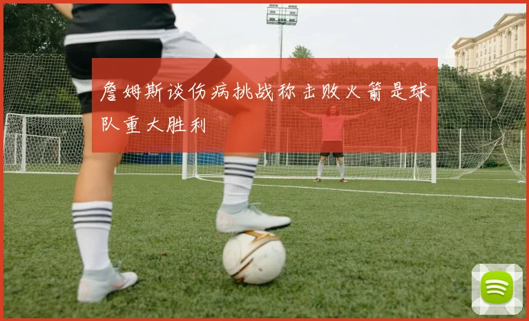 詹姆斯谈伤病挑战称击败火箭是球队重大胜利