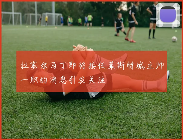 拉塞尔马丁即将接任莱斯特城主帅一职的消息引发关注