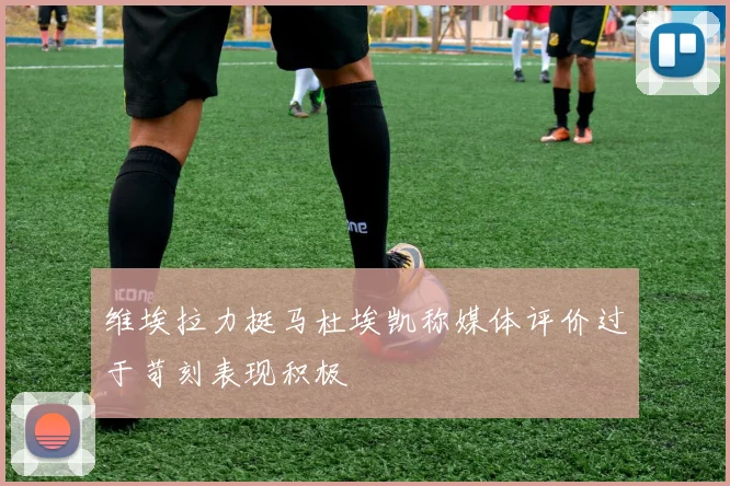 维埃拉力挺马杜埃凯称媒体评价过于苛刻表现积极