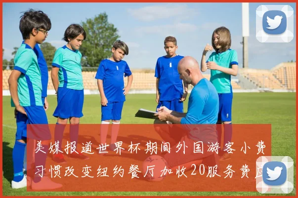 美媒报道世界杯期间外国游客小费习惯改变纽约餐厅加收20服务费应对