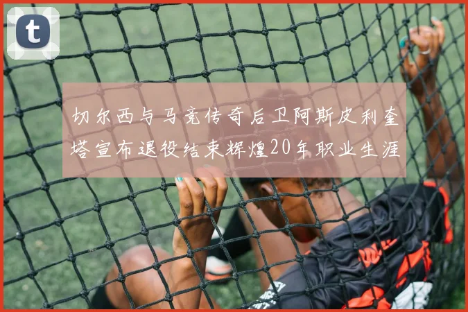 切尔西与马竞传奇后卫阿斯皮利奎塔宣布退役结束辉煌20年职业生涯