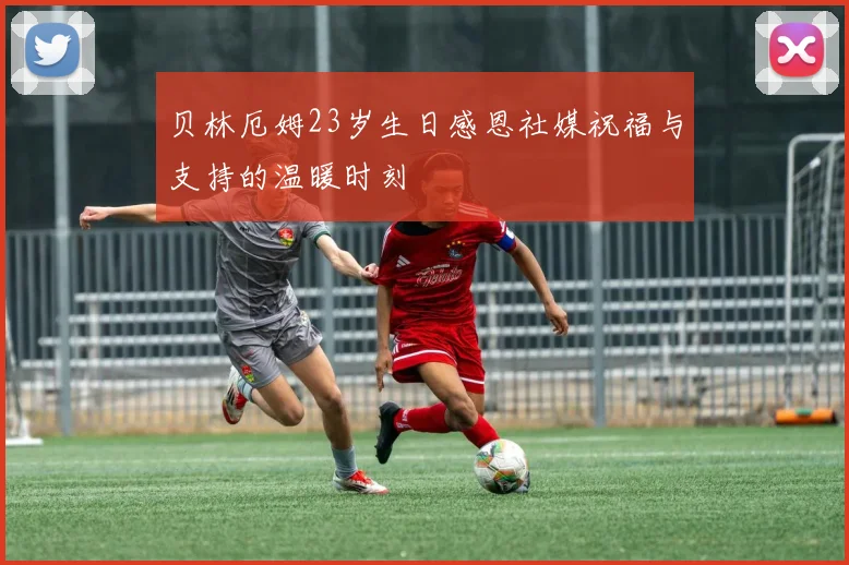 贝林厄姆23岁生日感恩社媒祝福与支持的温暖时刻
