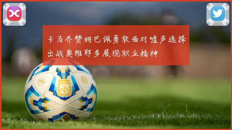 卡马乔赞姆巴佩勇敢面对嘘声选择出战奥维耶多展现职业精神